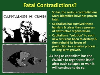 Fatal Contradictions?
• So far, the serious contradictions
Marx identified have not proven
fatal.
• Capitalism has survived these
barriers & crises thru a process
of destructive regeneration.
• Capitalism’s “solution” to each
new crisis has been to destroy &
then rebuild its forces of
production in a uneven process
of long-term growth.
As long as capitalism has the
ENERGY to regenerate itself
after each collapse or war, it
will continue to do so.
 