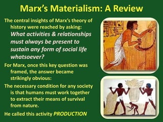 Marx’s Materialism: A Review
The central insights of Marx’s theory of
history were reached by asking:
What activities & relationships
must always be present to
sustain any form of social life
whatsoever?
For Marx, once this key question was
framed, the answer became
strikingly obvious:
The necessary condition for any society
is that humans must work together
to extract their means of survival
from nature.
He called this activity PRODUCTION
 