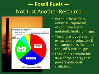 — Fossil Fuels —
Not Just Another Resource
• Without fossil fuels,
industrial capitalism
would have hits it
metabolic limits long ago.
• The entire global chain of
extraction, production &
consumption is fueled by
coal, oil & natural gas.
• Fossil fuels account for
85% of the energy that
powers industrial
civilization.
 