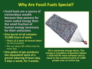 Why Are Fossil Fuels Special?
•Fossil fuels are a source of
tremendous wealth
because they possess far
more useful energy than
the small fraction of
human energy necessary
for their extraction.
• One barrel of oil contains
23,000 hours of work.
– That’s 12.5 years of human labor!
(at 40 hrs/week).
– We use about 85 million barrels
every day.
• One gallon of gas produces
the equivalent work of a
person laboring 8 hours day,
5 days a week, for 3 weeks.
Oil is extremely energy dense. The
energy in 13 gallons of gasoline (about
a tank full for most compact cars) is
equal to the combined work of 1,000
people over an entire day.
 