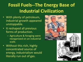 Fossil Fuels--The Energy Base of
Industrial Civilization
• With plenty of petroleum,
industrial growth appeared
unstoppable.
• It reshaped all previous
forms of production.
– Agriculture & foraging were
reorganized on an industrial
scale.
• Without this rich, highly
concentrated source of
energy, industrialism would
literally run out of gas.
 