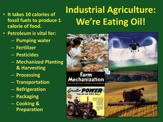 Industrial Agriculture:
We’re Eating Oil!
• It takes 10 calories of
fossil fuels to produce 1
calorie of food.
• Petroleum is vital for:
– Pumping water
– Fertilizer
– Pesticides
– Mechanized Planting
& Harvesting
– Processing
– Transportation
– Refrigeration
– Packaging
– Cooking &
Preparation
 