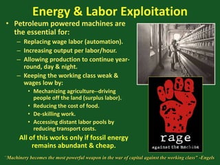 Energy & Labor Exploitation
• Petroleum powered machines are
the essential for:
– Replacing wage labor (automation).
– Increasing output per labor/hour.
– Allowing production to continue year-
round, day & night.
– Keeping the working class weak &
wages low by:
• Mechanizing agriculture--driving
people off the land (surplus labor).
• Reducing the cost of food.
• De-skilling work.
• Accessing distant labor pools by
reducing transport costs.
All of this works only if fossil energy
remains abundant & cheap.
“Machinery becomes the most powerful weapon in the war of capital against the working class” -Engels
 