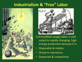 Industrialism & “Free” Labor
Commodified (wage) labor is well
suited to rapidly changing, high-
energy production because it is:
• Disposable & mobile.
• Cheap to reproduce.
• Desperate & competitive.
 