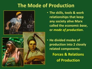 The Mode of Production
• The skills, tools & work
relationships that keep
any society alive Marx
called the economic base,
or mode of production.
• He divided modes of
production into 2 closely
related components:
Forces & Relations
of Production
 
