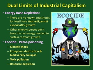 Dual Limits of Industrial Capitalism
• Energy Base Depletion:
– There are no known substitutes
for fossil fuels that will permit
exponential growth.
– Other energy sources don’t
have the net energy needed to
sustain constant growth.
• Ecocide: Petro-poisoning
– Climate chaos
– Ecosystem destruction &
biodiversity collapse
– Toxic pollution
– Resource depletion
 