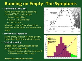 Running on Empty--The Symptoms
• Diminishing Returns
Rising extraction costs & declining
returns (EROEI*--net energy)
• Before 1950: 100 to 1
• Today: 6 to 1 (worldwide)
• In the US: .8 to 1
We now consume 6 barrels of oil for
each one we discover…but demand still
soars!
• Economic Stagnation
Rising energy prices: flat-lining growth,
rising debt, declining productive sector
• Capital Scarcity
Energy sector claims bigger share of
society’s available capital.
• Demands greater subsidies, tax breaks &
military protection/intervention.
*Energy Return On Energy Invested
 