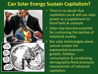 Can Solar Energy Sustain Capitalism?
• There is no doubt that
capitalism can & will use solar
power as a supplement to
fossil fuels & uranium.
• Solar may become essential
for cushioning the decline of
industrial society.
• But solar technologies alone
cannot sustain the
exponential economic
growth, limitless
consumption & unrelenting
demographic/food pressures
characteristic of industrial
capitalism.
 