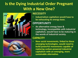 Is the Dying Industrial Order Pregnant
With a New One?
NECESSITY
• Industrialism capitalism would have to
be exhausting its energy base.
OPPORTUNITY
• An alternative energy base &
technology, incompatible with industrial
capitalism, would have to be maturing in
the womb of industrial society.
CAPACITY
• New social movements, linked to these
emerging technologies, would need to
build powerful movements capable of
replacing carbon-powered industrial
capitalism with an emerging, more
sustainable alternative.
 