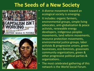 The Seeds of a New Society
• A diverse movement toward an
ecological society is emerging.
• It includes: organic farmers,
environmental groups, simple living
advocates, anti-globalization & peace
activists, renewable energy
developers, indigenous peoples
movements, land reform movements,
resource protection movements,
environmental justice groups, labor
activists & progressive unions, green
businesses, eco-feminists, grassroots
community organizations, green &
other progressive political parties &
organizations…
• The most celebrated gathering of this
network is the World Social Forum.
 