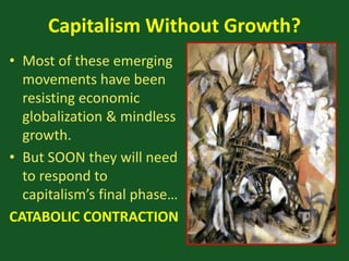 Capitalism Without Growth?
• Most of these emerging
movements have been
resisting economic
globalization & mindless
growth.
• But SOON they will need
to respond to
capitalism’s final phase…
CATABOLIC CONTRACTION
 