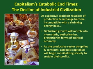 Capitalism’s Catabolic End Times:
The Decline of Industrial Civilization
As expansive capitalist relations of
production & exchange become
incompatible with a shrinking
energy base…
• Globalized growth will morph into
more static, authoritarian,
protectionist forms of political
economy.
• As the productive sector atrophies
& contracts, catabolic capitalists
will begin cannibalizing society to
sustain their profits.
 