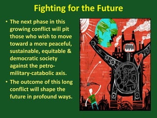 Fighting for the Future
• The next phase in this
growing conflict will pit
those who wish to move
toward a more peaceful,
sustainable, equitable &
democratic society
against the petro-
military-catabolic axis.
• The outcome of this long
conflict will shape the
future in profound ways.
 