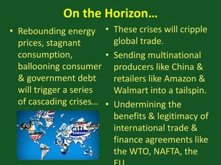 On the Horizon…
• Rebounding energy
prices, stagnant
consumption,
ballooning consumer
& government debt
will trigger a series
of cascading crises…
• These crises will cripple
global trade.
• Sending multinational
producers like China &
retailers like Amazon &
Walmart into a tailspin.
• Undermining the
benefits & legitimacy of
international trade &
finance agreements like
the WTO, NAFTA, the
 