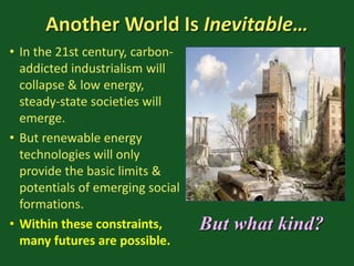 Another World Is Inevitable…
• In the 21st century, carbon-
addicted industrialism will
collapse & low energy,
steady-state societies will
emerge.
• But renewable energy
technologies will only
provide the basic limits &
potentials of emerging social
formations.
• Within these constraints,
many futures are possible.
But what kind?
 