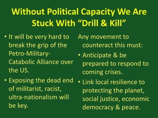 Without Political Capacity We Are
Stuck With “Drill & Kill”
• It will be very hard to
break the grip of the
Petro-Military-
Catabolic Alliance over
the US.
• Exposing the dead end
of militarist, racist,
ultra-nationalism will
be key.
Any movement to
counteract this must:
• Anticipate & be
prepared to respond to
coming crises.
• Link local resilience to
protecting the planet,
social justice, economic
democracy & peace.
 