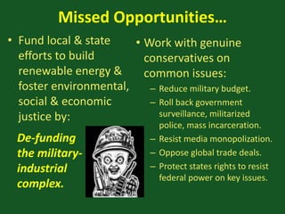 Missed Opportunities…
• Fund local & state
efforts to build
renewable energy &
foster environmental,
social & economic
justice by:
• Work with genuine
conservatives on
common issues:
– Reduce military budget.
– Roll back government
surveillance, militarized
police, mass incarceration.
– Resist media monopolization.
– Oppose global trade deals.
– Protect states rights to resist
federal power on key issues.
De-funding
the military-
industrial
complex.
 