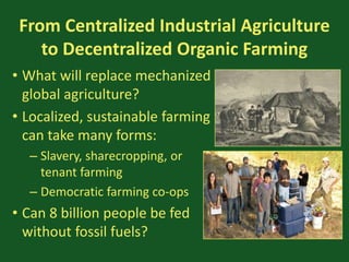 From Centralized Industrial Agriculture
to Decentralized Organic Farming
• What will replace mechanized
global agriculture?
• Localized, sustainable farming
can take many forms:
– Slavery, sharecropping, or
tenant farming
– Democratic farming co-ops
• Can 8 billion people be fed
without fossil fuels?
 