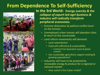 From Dependence To Self-Sufficiency
In the 3rd World: Energy scarcity & the
collapse of export-led agri-business &
industry will radically transform
peripheral economies.
– Extreme dislocation & political conflict loom
on the horizon.
– Unemployed urban masses will abandon cities
& return to the countryside.
– Land reform movements will demand:
• Land redistribution
• Food self-sufficiency & sustainability
– End fossil fuel dependent inputs & global
markets.
• Can sustainable agriculture support existing &
growing populations?
– Industries will have to be powered by
renewable energy & produce for a regional or
national market.
• How useful is the Cuban model?
 