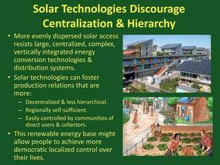 Solar Technologies Discourage
Centralization & Hierarchy
• More evenly dispersed solar access
resists large, centralized, complex,
vertically integrated energy
conversion technologies &
distribution systems.
• Solar technologies can foster
production relations that are
more:
– Decentralized & less hierarchical.
– Regionally self-sufficient.
– Easily controlled by communities of
direct users & collectors.
• This renewable energy base might
allow people to achieve more
democratic localized control over
their lives.
 
