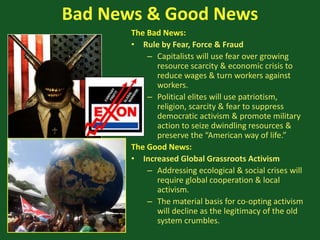 Bad News & Good News
The Bad News:
• Rule by Fear, Force & Fraud
– Capitalists will use fear over growing
resource scarcity & economic crisis to
reduce wages & turn workers against
workers.
– Political elites will use patriotism,
religion, scarcity & fear to suppress
democratic activism & promote military
action to seize dwindling resources &
preserve the “American way of life.”
The Good News:
• Increased Global Grassroots Activism
– Addressing ecological & social crises will
require global cooperation & local
activism.
– The material basis for co-opting activism
will decline as the legitimacy of the old
system crumbles.
 
