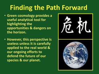 Finding the Path Forward
• Green cosmology provides a
useful analytical tool for
highlighting the
opportunities & dangers on
the horizon.
• However, this perspective is
useless unless it is carefully
applied to the real world &
our ongoing efforts to
defend the future of our
species & our planet.
 
