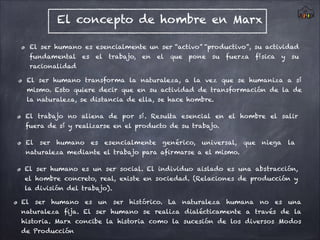 El concepto de hombre en Marx
El ser humano es esencialmente un ser “activo” “productivo”, su actividad
fundamental es el trabajo, en el que pone su fuerza física y su
racionalidad
El ser humano transforma la naturaleza, a la vez que se humaniza a sí
mismo. Esto quiere decir que en su actividad de transformación de la de
la naturaleza, se distancia de ella, se hace hombre.
El trabajo no aliena de por sí. Resulta esencial en el hombre el salir
fuera de sí y realizarse en el producto de su trabajo.
El ser humano es esencialmente genérico, universal, que niega la
naturaleza mediante el trabajo para afirmarse a el mismo.
El ser humano es un ser social. El individuo aislado es una abstracción,
el hombre concreto, real, existe en sociedad. (Relaciones de producción y
la división del trabajo).
El ser humano es un ser histórico. La naturaleza humana no es una
naturaleza fija. El ser humano se realiza dialécticamente a través de la
historia. Marx concibe la historia como la sucesión de los diversos Modos
de Producción
 
