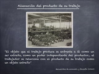 !
“El objeto que el trabajo produce se enfrenta a él como un
ser extraño, como un poder independiente del productor... el
trabajador se relaciona con el producto de su trabajo como
un objeto extraño”
!
Manuscritos de economía y filosofía (1844)
Alienación del producto de su trabajo
 