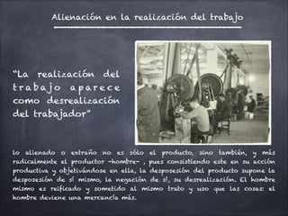 “La realización del
t r a b a j o a p a r e c e
como desrealización
del trabajador”
lo alienado o extraño no es sólo el producto, sino también, y más
radicalmente el productor -hombre- , pues consistiendo este en su acción
productiva y objetivándose en ella, la desposesión del producto supone la
desposesión de sí mismo, la negación de sí, su desrealización. El hombre
mismo es reificado y sometido al mismo trato y uso que las cosas: el
hombre deviene una mercancía más.
Alienación en la realización del trabajo
 