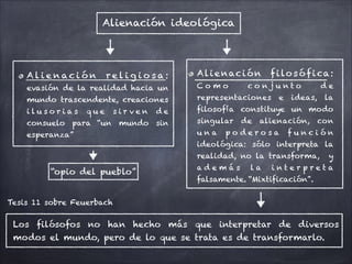 Alienación ideológica
A l i e n ac i ó n r e l i g i o s a :
evasión de la realidad hacia un
mundo trascendente, creaciones
i l u s o r i a s q u e s i r v e n d e
consuelo para “un mundo sin
esperanza”
Alienación filosófica:
C o m o c o n j u n t o d e
representaciones e ideas, la
filosofía constituye un modo
singular de alienación, con
u n a p o d e r o s a f u n c i ó n
ideológica: sólo interpreta la
realidad, no la transforma, y
a d e m á s l a i n t e r p r e t a
falsamente. “Mixtificación”.
Los filósofos no han hecho más que interpretar de diversos
modos el mundo, pero de lo que se trata es de transformarlo.
Tesis 11 sobre Feuerbach
“opio del pueblo”
 
