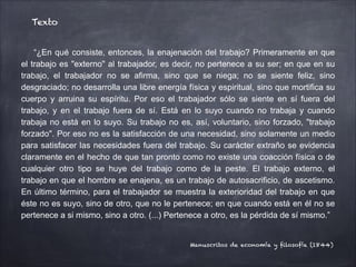 “¿En qué consiste, entonces, la enajenación del trabajo? Primeramente en que
el trabajo es "externo" al trabajador, es decir, no pertenece a su ser; en que en su
trabajo, el trabajador no se afirma, sino que se niega; no se siente feliz, sino
desgraciado; no desarrolla una libre energía física y espiritual, sino que mortifica su
cuerpo y arruina su espíritu. Por eso el trabajador sólo se siente en sí fuera del
trabajo, y en el trabajo fuera de sí. Está en lo suyo cuando no trabaja y cuando
trabaja no está en lo suyo. Su trabajo no es, así, voluntario, sino forzado, "trabajo
forzado". Por eso no es la satisfacción de una necesidad, sino solamente un medio
para satisfacer las necesidades fuera del trabajo. Su carácter extraño se evidencia
claramente en el hecho de que tan pronto como no existe una coacción física o de
cualquier otro tipo se huye del trabajo como de la peste. El trabajo externo, el
trabajo en que el hombre se enajena, es un trabajo de autosacrificio, de ascetismo.
En último término, para el trabajador se muestra la exterioridad del trabajo en que
éste no es suyo, sino de otro, que no le pertenece; en que cuando está en él no se
pertenece a si mismo, sino a otro. (...) Pertenece a otro, es la pérdida de sí mismo.”
Texto
Manuscritos de economía y filosofía (1844)
 