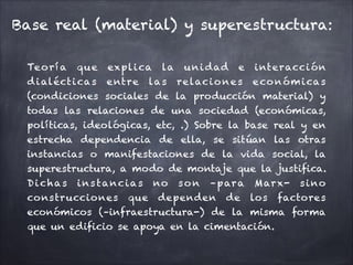 Base real (material) y superestructura:
Teorí a que explica la unidad e interacción
dialécticas entre las relaciones económicas
(condiciones sociales de la producción material) y
todas las relaciones de una sociedad (económicas,
políticas, ideológicas, etc, .) Sobre la base real y en
estrecha dependencia de ella, se sitúan las otras
instancias o manifestaciones de la vida social, la
superestructura, a modo de montaje que la justifica.
Dichas instancias no son –para Marx- sino
construcciones que dependen de los factores
económicos (–infraestructura-) de la misma forma
que un edificio se apoya en la cimentación.
 