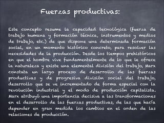 Fuerzas productivas:
Este concepto resume la capacidad tecnológica (fuerza de
trabajo humana y formación técnica, instrumentos y medios
de trabajo, etc.) de que dispone una determinada formación
social, en un momento histórico concreto, para resolver las
necesidades de la producción. Desde los tiempos prehistóricos
en que el hombre vive fundamentalmente de lo que le ofrece
la naturaleza y existe una elemental división del trabajo, Marx
constata un largo proceso de desarrollo de las fuerzas
productivas y de progresiva división social del trabajo,
desarrollo que se ve incrementado de forma especial con la
revolución industrial y el modo de producción capitalista.
Marx atribuyó una importancia decisiva a las transformaciones
en el desarrollo de las fuerzas productivas, de las que hacía
depender en gran medida los cambios en el orden de las
relaciones de producción.
 