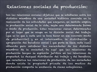 Relaciones sociales de producción:
Son las relaciones sociales objetivas que se establecen entre los
distintos miembros de una sociedad histórica concreta en la
realización de las actividades que aseguran, en sentido amplio,
la producción social de la vida, según una determinada forma
o modo de producción. Estas relaciones vienen determinadas
por el lugar que se ocupa en la división social del trabajo.
(que es lo que a cada uno le toca hacer en ese concreto modo
de producción) y en el intercambio, la distribución y
apropiación del beneficio social ( que parte se lleva cada cual)
obtenido para satisfacer las necesidades de los distintos
miembros de la sociedad. De aquí que las relaciones de
producción tengan su expresión jurídica en las relaciones de
propiedad. La desigual distribución del trabajo y del beneficio,
que caracteriza las relaciones de producción de las sociedades
donde existe la propiedad privada de los medios de
producción comporta la existencia de clases antagónicas.
 