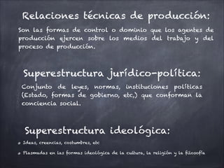 Superestructura jurídico-política:
Conjunto de leyes, normas, instituciones políticas
(Estado, formas de gobierno, etc,) que conforman la
conciencia social.
Superestructura ideológica:
Ideas, creencias, costumbres, etc
Plasmadas en las formas ideológica de la cultura, la religión y la filosofía
Relaciones técnicas de producción:
Son las formas de control o dominio que los agentes de
producción ejercen sobre los medios del trabajo y del
proceso de producción.
 