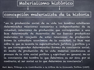 Materialismo histórico
concepción materialista de la historia
“.en la producción social de su vida los hombres establecen
determinadas relaciones necesarias e independientes de su
voluntad, relaciones de producción que corresponden a una
fase determinada de desarrollo de sus fuerzas productivas
materiales. El conjunto de estas relaciones de producción
forma la estructura económica de la sociedad, la base real
sobre la que se levanta la superestructura jurídica y política y a
la que corresponden determinadas formas de conciencia social.
El modo de producción de la vida material condiciona el
proceso de la vida social política y espiritual en general. No es
la conciencia del hombre la que determina su ser sino, por el
contrario, el ser social es lo que determina su conciencia”.
Karl Marx, Prólogo a la Contribución a la Crítica de la Economía Política (1859)
 