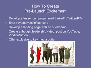 How To Create
             Pre-Launch Excitement
• Develop a teaser campaign; seed LinkedIn/Twitter/RTs
• Brief key analysts/influencers
• Develop a landing page with an offer/demo
• Create a thought leadership video; post on YouTube,
  Viddler/Vimeo
• Offer exclusive to key media outlet
 