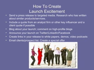 How To Create
                     Launch Excitement
•   Send a press release to targeted media. Research who has written
    about similar products/services.
•   Include a quote from an analyst firm or other key influencer and a
    client quote if possible
•   Blog about your launch; comment on high-profile blogs
•   Announce your launch on Twitter/LinkedIn/Facebook
•   Create links in your release to white papers, demos, video podcasts
•   Email clients/prospect list. Create a special offer
 