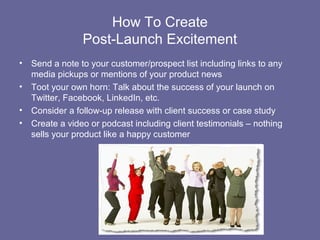 How To Create
                 Post-Launch Excitement
•   Send a note to your customer/prospect list including links to any
    media pickups or mentions of your product news
•   Toot your own horn: Talk about the success of your launch on
    Twitter, Facebook, LinkedIn, etc.
•   Consider a follow-up release with client success or case study
•   Create a video or podcast including client testimonials – nothing
    sells your product like a happy customer
 