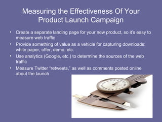 Measuring the Effectiveness Of Your
           Product Launch Campaign
•   Create a separate landing page for your new product, so it’s easy to
    measure web traffic
•   Provide something of value as a vehicle for capturing downloads:
    white paper, offer, demo, etc.
•   Use analytics (Google, etc.) to determine the sources of the web
    traffic
•   Measure Twitter “retweets,” as well as comments posted online
    about the launch
 