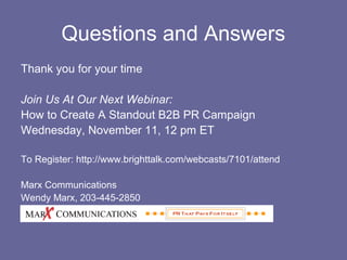 Questions and Answers
Thank you for your time

Join Us At Our Next Webinar:
How to Create A Standout B2B PR Campaign
Wednesday, November 11, 12 pm ET

To Register: http://www.brighttalk.com/webcasts/7101/attend

Marx Communications
Wendy Marx, 203-445-2850
wendy@marxcommunications.com
 