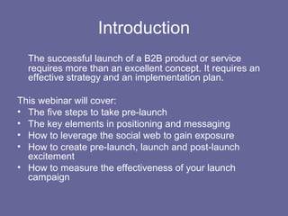 Introduction
  The successful launch of a B2B product or service
  requires more than an excellent concept. It requires an
  effective strategy and an implementation plan.

This webinar will cover:
• The five steps to take pre-launch
• The key elements in positioning and messaging
• How to leverage the social web to gain exposure
• How to create pre-launch, launch and post-launch
  excitement
• How to measure the effectiveness of your launch
  campaign
 