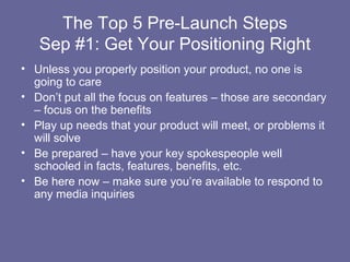 The Top 5 Pre-Launch Steps
   Sep #1: Get Your Positioning Right
• Unless you properly position your product, no one is
  going to care
• Don’t put all the focus on features – those are secondary
  – focus on the benefits
• Play up needs that your product will meet, or problems it
  will solve
• Be prepared – have your key spokespeople well
  schooled in facts, features, benefits, etc.
• Be here now – make sure you’re available to respond to
  any media inquiries
 