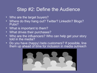 Step #2: Define the Audience
• Who are the target buyers?
• Where do they hang out? Twitter? LinkedIn? Blogs?
  Pubs?
• What is important to them?
• What drives their purchases?
• Who are the influencers? Who can help get your story
  told in the media?
• Do you have (happy) beta customers? If possible, line
  them up ahead of time for inclusion in media outreach
 