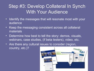 Step #3: Develop Collateral In Synch
          With Your Audience
• Identify the messages that will resonate most with your
  audience
• Keep the messaging consistent across all collateral
  materials
• Determine how best to tell the story: demos, visuals,
  webinars, case studies, (if beta testers), video, etc.
• Are there any cultural issues to consider (region,
  country, etc.)?
 