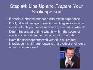 Step #4: Line Up and Prepare Your
             Spokesperson
• If possible, choose someone with media experience
• If not, take advantage of media coaching services – do
  media role-playing, mock interviews, scenarios, what ifs
• Determine ahead of time what is within the scope of
  media conversations, and what is out of bounds
• Have the spokesperson well versed in all product
  knowledge – sit him/her down with a product engineer or
  other in-house expert
 
