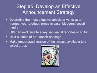 Step #5: Develop an Effective
          Announcement Strategy
• Determine the most effective vehicle or vehicles to
  trumpet your product: press release, bloggers, social
  media
• Offer an exclusive to a key, influential reporter or editor
• Hold a series of pre-launch briefings
• Make embargoed version of the release available to a
  select group
 