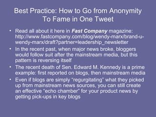 Best Practice: How to Go from Anonymity
           To Fame in One Tweet
• Read all about it here in Fast Company magazine:
  http://www.fastcompany.com/blog/wendy-marx/brand-u-
  wendy-marx/draft?partner=leadership_newsletter
• In the recent past, when major news broke, bloggers
  would follow suit after the mainstream media, but this
  pattern is reversing itself
• The recent death of Sen. Edward M. Kennedy is a prime
  example: first reported on blogs, then mainstream media
• Even if blogs are simply “regurgitating” what they picked
  up from mainstream news sources, you can still create
  an effective “echo chamber” for your product news by
  getting pick-ups in key blogs
 