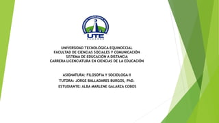 UNIVERSIDAD TECNOLÓGICA EQUINOCCIAL
FACULTAD DE CIENCIAS SOCIALES Y C0MUNICACIÓN
SISTEMA DE EDUCACIÓN A DISTANCIA
CARRERA LICENCIATURA EN CIENCIAS DE LA EDUCACIÓN
ASIGNATURA: FILOSOFIA Y SOCIOLOGA II
TUTORA: JORGE BALLADARES BURGOS, PhD.
ESTUDIANTE: ALBA MARLENE GALARZA COBOS
 