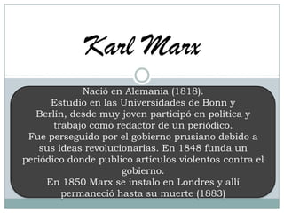 Karl Marx
Nació en Alemania (1818).
Estudio en las Universidades de Bonn y
Berlín, desde muy joven participó en política y
trabajo como redactor de un periódico.
Fue perseguido por el gobierno prusiano debido a
sus ideas revolucionarias. En 1848 funda un
periódico donde publico artículos violentos contra el
gobierno.
En 1850 Marx se instalo en Londres y allí
permaneció hasta su muerte (1883)
 